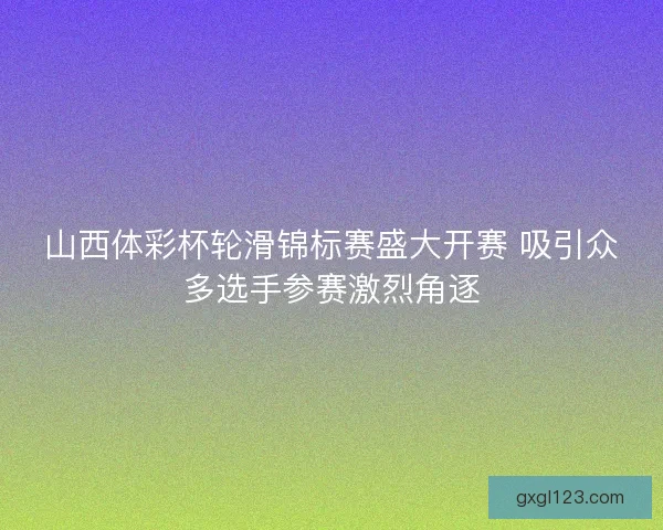 山西体彩杯轮滑锦标赛盛大开赛 吸引众多选手参赛激烈角逐 山西体彩杯轮滑锦标赛盛大开赛 吸引众多选手参赛激烈角逐
