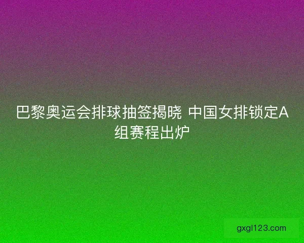 巴黎奥运会排球抽签揭晓 中国女排锁定A组赛程出炉 巴黎奥运会排球抽签揭晓 中国女排锁定A组赛程出炉