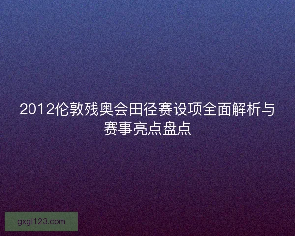 2012伦敦残奥会田径赛设项全面解析与赛事亮点盘点