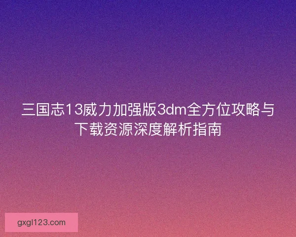 三国志13威力加强版3dm全方位攻略与下载资源深度解析指南 三国志13威力加强版3dm全方位攻略与下载资源深度解析指南