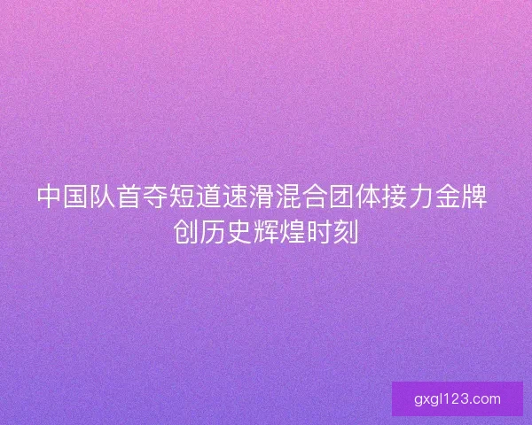 中国队首夺短道速滑混合团体接力金牌 创历史辉煌时刻 中国队首夺短道速滑混合团体接力金牌 创历史辉煌时刻