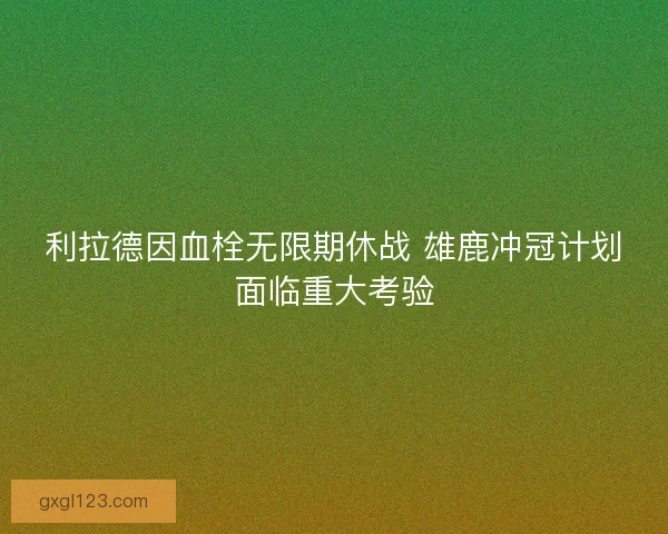 利拉德因血栓无限期休战 雄鹿冲冠计划面临重大考验