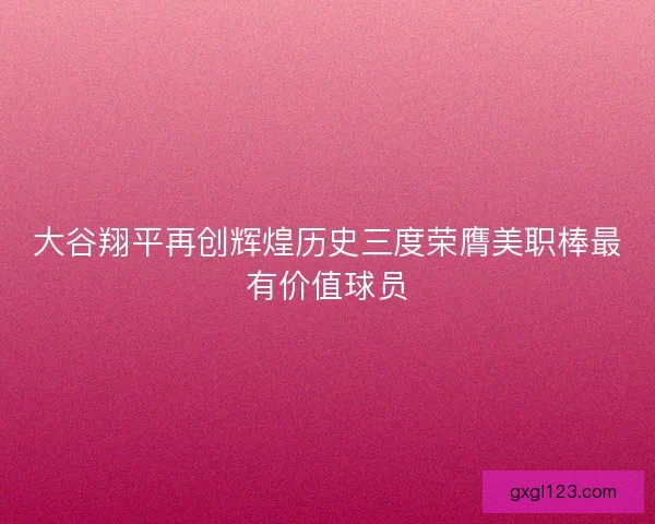 大谷翔平再创辉煌历史三度荣膺美职棒最有价值球员