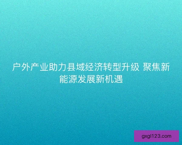 户外产业助力县域经济转型升级 聚焦新能源发展新机遇
