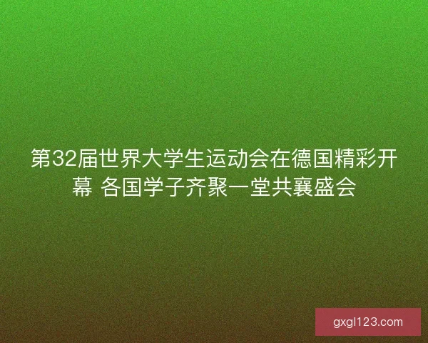 第32届世界大学生运动会在德国精彩开幕 各国学子齐聚一堂共襄盛会
