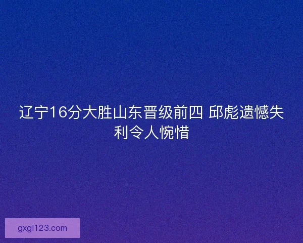 辽宁16分大胜山东晋级前四 邱彪遗憾失利令人惋惜